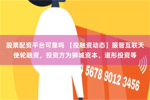 股票配资平台可靠吗 【投融资动态】服智互联天使轮融资，投资方为狮城资本、道彤投资等