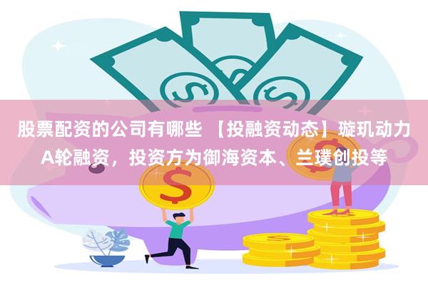 股票配资的公司有哪些 【投融资动态】璇玑动力A轮融资，投资方为御海资本、兰璞创投等