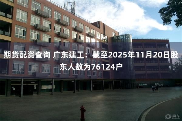 期货配资查询 广东建工：截至2025年11月20日股东人数为76124户