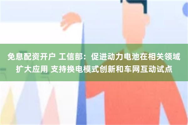 免息配资开户 工信部：促进动力电池在相关领域扩大应用 支持换电模式创新和车网互动试点