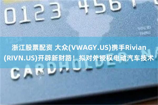 浙江股票配资 大众(VWAGY.US)携手Rivian(RIVN.US)开辟新财路！拟对外授权电动汽车技术