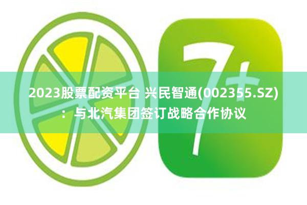 2023股票配资平台 兴民智通(002355.SZ)：与北汽集团签订战略合作协议