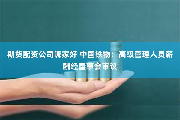 期货配资公司哪家好 中国铁物：高级管理人员薪酬经董事会审议