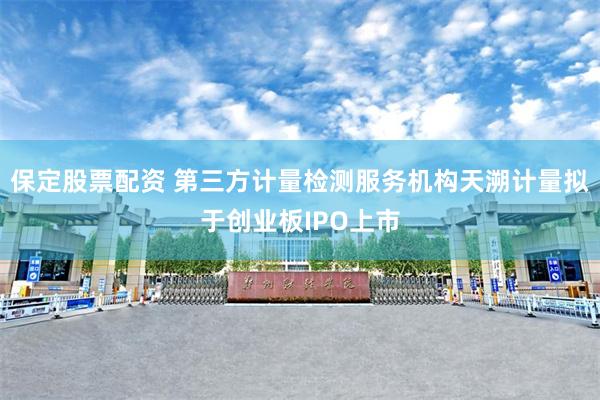 保定股票配资 第三方计量检测服务机构天溯计量拟于创业板IPO上市