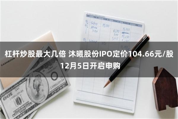 杠杆炒股最大几倍 沐曦股份IPO定价104.66元/股 12月5日开启申购