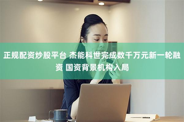 正规配资炒股平台 杰能科世完成数千万元新一轮融资 国资背景机构入局