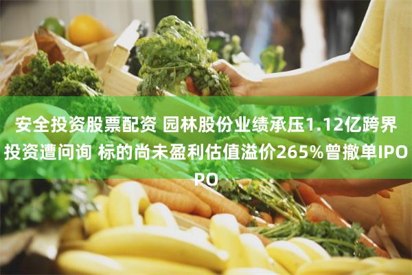 安全投资股票配资 园林股份业绩承压1.12亿跨界投资遭问询 标的尚未盈利估值溢价265%曾撤单IPO