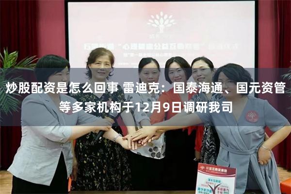 炒股配资是怎么回事 雷迪克：国泰海通、国元资管等多家机构于12月9日调研我司