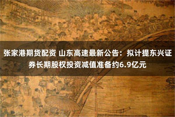 张家港期货配资 山东高速最新公告：拟计提东兴证券长期股权投资减值准备约6.9亿元