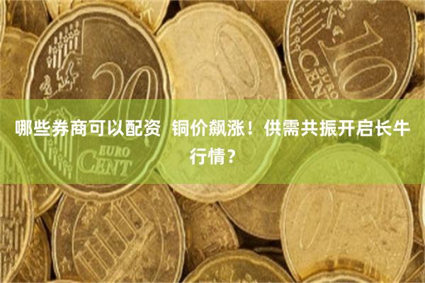 哪些券商可以配资 铜价飙涨!供需共振开启长牛行情?