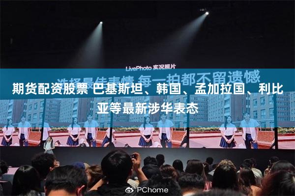 期货配资股票 巴基斯坦、韩国、孟加拉国、利比亚等最新涉华表态
