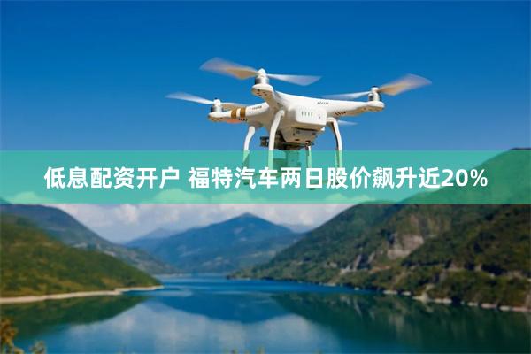 低息配资开户 福特汽车两日股价飙升近20%