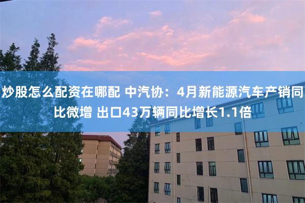 炒股怎么配资在哪配 中汽协：4月新能源汽车产销同比微增 出口43万辆同比增长1.1倍