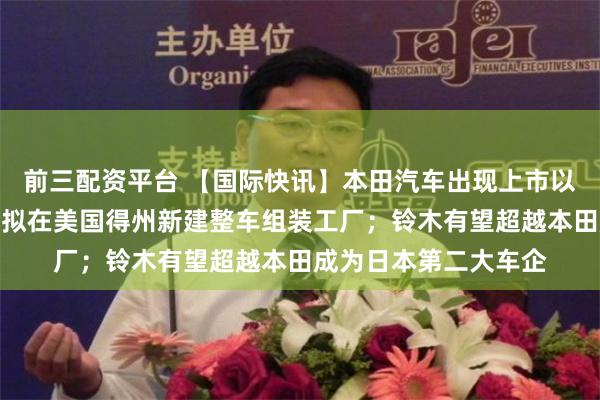 前三配资平台 【国际快讯】本田汽车出现上市以来首次净亏损；丰田拟在美国得州新建整车组装工厂；铃木有望超越本田成为日本第二大车企