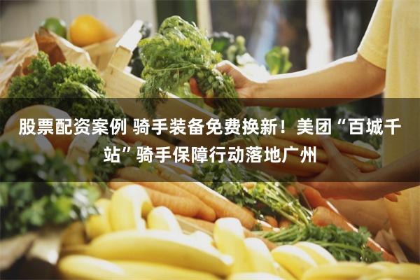 股票配资案例 骑手装备免费换新！美团“百城千站”骑手保障行动落地广州