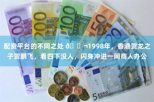 配资平台的不同之处 🌬1998年，香港贺龙之子贺鹏飞，看四下没人，闪身冲进一间商人办公