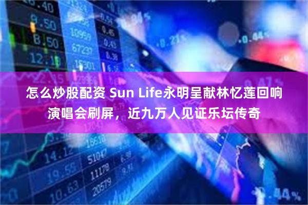 怎么炒股配资 Sun Life永明呈献林忆莲回响演唱会刷屏，近九万人见证乐坛传奇