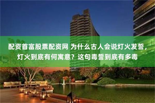 配资首富股票配资网 为什么古人会说灯火发誓，灯火到底有何寓意？这句毒誓到底有多毒