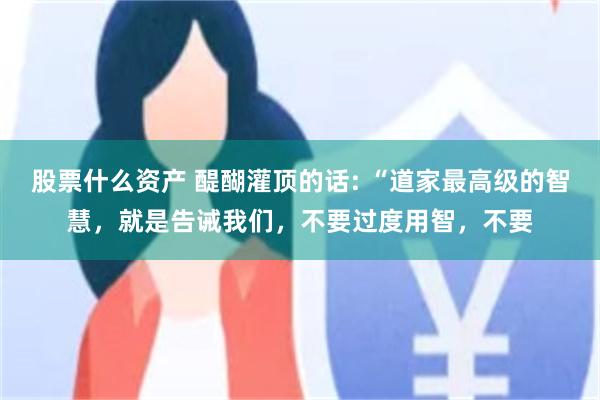 股票什么资产 醍醐灌顶的话: “道家最高级的智慧，就是告诫我们，不要过度用智，不要