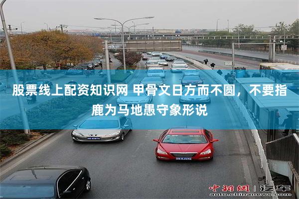 股票线上配资知识网 甲骨文日方而不圆，不要指鹿为马地愚守象形说