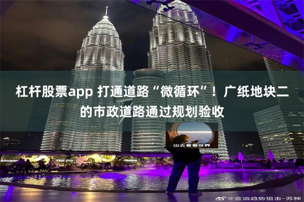 杠杆股票app 打通道路“微循环”！广纸地块二的市政道路通过规划验收