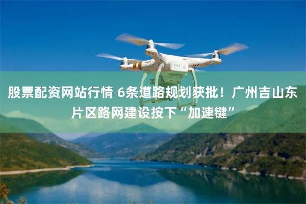 股票配资网站行情 6条道路规划获批!广州吉山东片区路网建设按下“加速键”