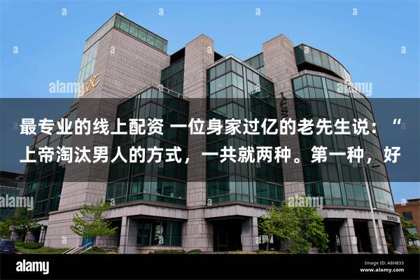 最专业的线上配资 一位身家过亿的老先生说:“上帝淘汰男人的方式,一共就两种。第一种,好