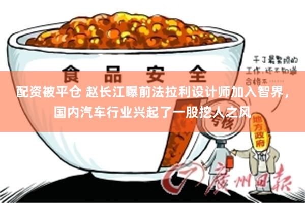 配资被平仓 赵长江曝前法拉利设计师加入智界，国内汽车行业兴起了一股挖人之风