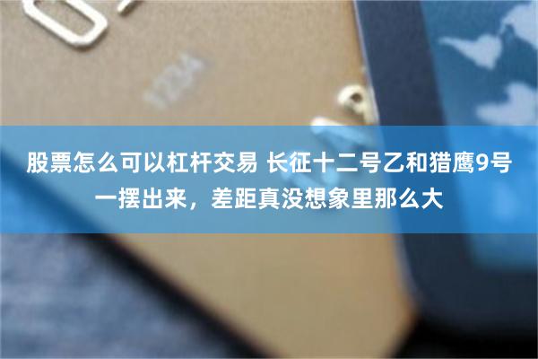 股票怎么可以杠杆交易 长征十二号乙和猎鹰9号一摆出来，差距真没想象里那么大