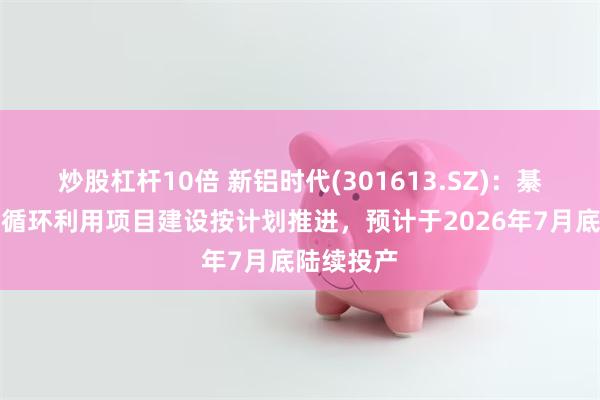炒股杠杆10倍 新铝时代(301613.SZ)：綦江铝合金循环利用项目建设按计划推进，预计于2026年7月底陆续投产