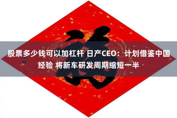 股票多少钱可以加杠杆 日产CEO：计划借鉴中国经验 将新车研发周期缩短一半