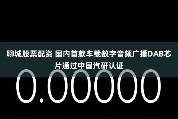 聊城股票配资 国内首款车载数字音频广播DAB芯片通过中国汽研认证