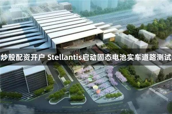 炒股配资开户 Stellantis启动固态电池实车道路测试