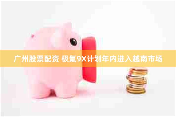 广州股票配资 极氪9X计划年内进入越南市场