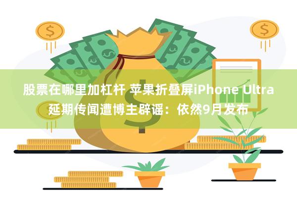 股票在哪里加杠杆 苹果折叠屏iPhone Ultra延期传闻遭博主辟谣：依然9月发布