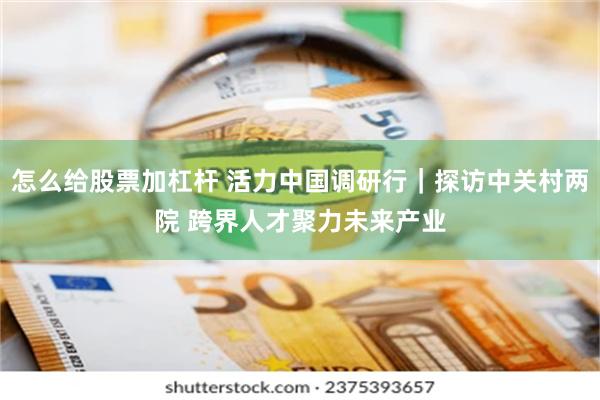 怎么给股票加杠杆 活力中国调研行｜探访中关村两院 跨界人才聚力未来产业