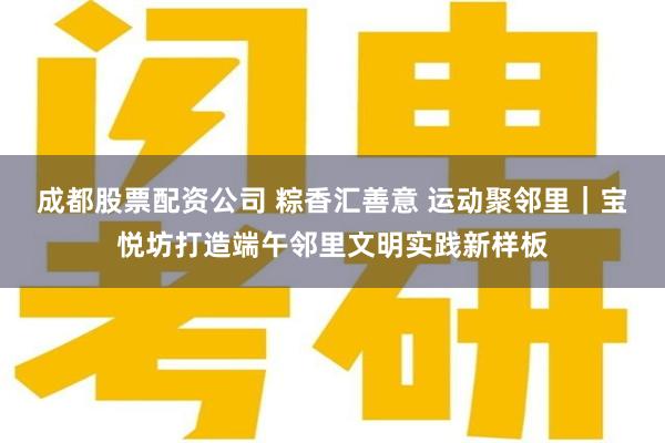 成都股票配资公司 粽香汇善意 运动聚邻里|宝悦坊打造端午邻里文明实践新样板
