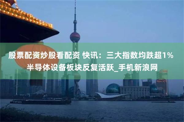 股票配资炒股看配资 快讯：三大指数均跌超1% 半导体设备板块反复活跃_手机新浪网