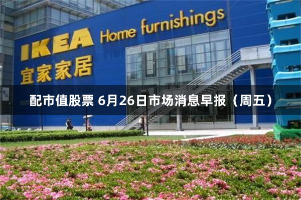 配市值股票 6月26日市场消息早报(周五)