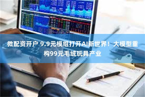 微配资开户 9.9元模组打开AI新世界!大模型重构99元毛绒玩具产业