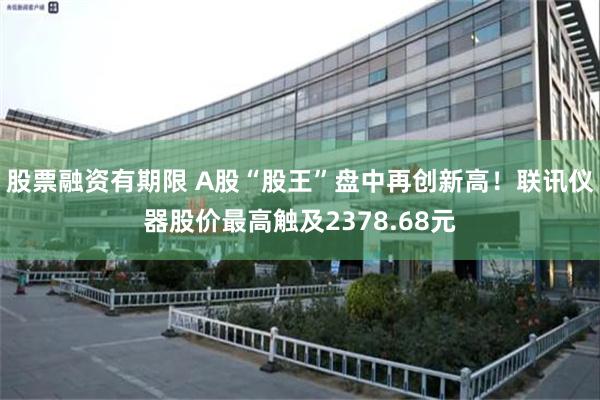 股票融资有期限 A股“股王”盘中再创新高!联讯仪器股价最高触及2378.68元