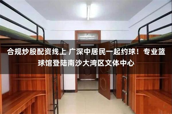 合规炒股配资线上 广深中居民一起约球!专业篮球馆登陆南沙大湾区文体中心