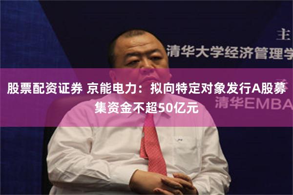 股票配资证券 京能电力：拟向特定对象发行A股募集资金不超50亿元