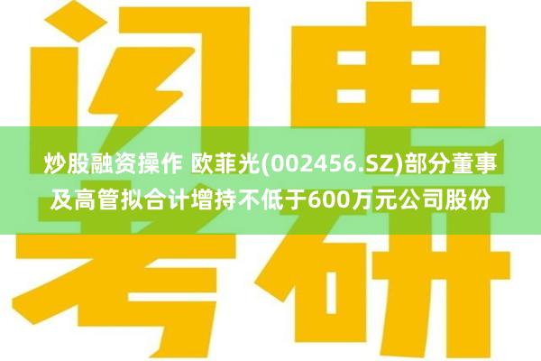 炒股融资操作 欧菲光(002456.SZ)部分董事及高管拟合计增持不低于600万元公司股份