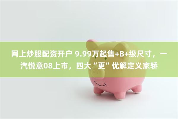 网上炒股配资开户 9.99万起售+B+级尺寸，一汽悦意08上市，四大“更”优解定义家轿