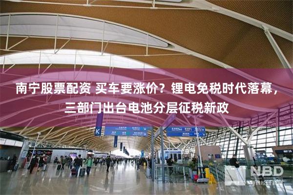 南宁股票配资 买车要涨价？锂电免税时代落幕，三部门出台电池分层征税新政