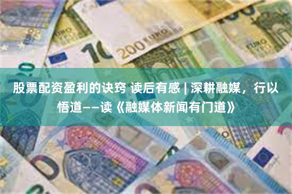 股票配资盈利的诀窍 读后有感 | 深耕融媒，行以悟道——读《融媒体新闻有门道》