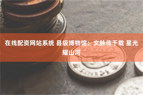 在线配资网站系统 县级博物馆：文脉传千载 星光耀山河
