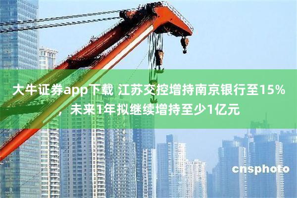 大牛证券app下载 江苏交控增持南京银行至15%，未来1年拟继续增持至少1亿元