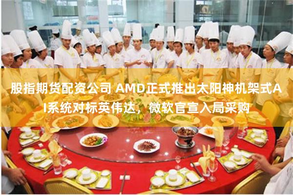 股指期货配资公司 AMD正式推出太阳神机架式AI系统对标英伟达，微软官宣入局采购